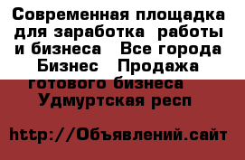 Современная площадка для заработка, работы и бизнеса - Все города Бизнес » Продажа готового бизнеса   . Удмуртская респ.